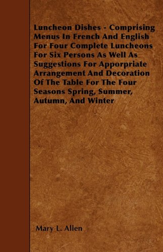 Luncheon Dishes - Comprising Menus In French And English For Four Complete Luncheons For Six Persons As Well As Suggestions For Apporpriate Arrangement And Decoration Of The Table For The Four Seasons Spring, Summer, Autumn, And Winter