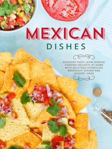 Mexican Dishes: Discover Tasty Latin Spanish Cooking Delights at Home with Delicious Effortless Weeknight Dinner and Dessert Ideas (Mexican Recipes)
