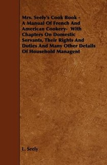 Mrs. Seely's Cook Book - A Manual Of French And American Cookery- With Chapters On Domestic Servants, Their Rights And Duties And Many Other Details Of Household Managent