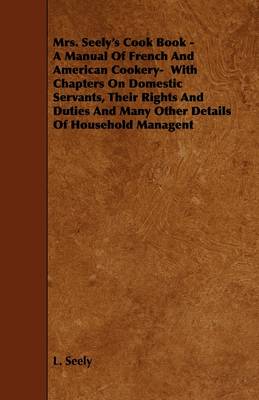 Mrs. Seely's Cook Book - A Manual Of French And American Cookery- With Chapters On Domestic Servants, Their Rights And Duties And Many Other Details Of Household Managent