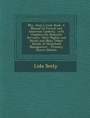 Mrs. Seely's Cook Book: A Manual of French and American Cookery, with Chapters on Domestic Servants, Their Rights and Duties and Many Other Details of Household Management - Primary Source Edition