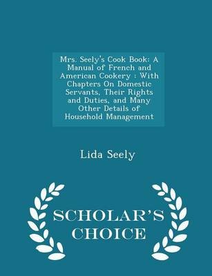 Mrs. Seely's Cook Book: A Manual of French and American Cookery: With Chapters on Domestic Servants, Their Rights and Duties, and Many Other Details of Household Management - Scholar's Choice Edition