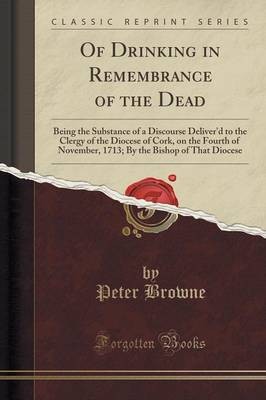 Of Drinking in Remembrance of the Dead: Being the Substance of a Discourse Deliver'd to the Clergy of the Diocese of Cork, on the Fourth of November, 1713; By the Bishop of That Diocese (Classic Reprint)
