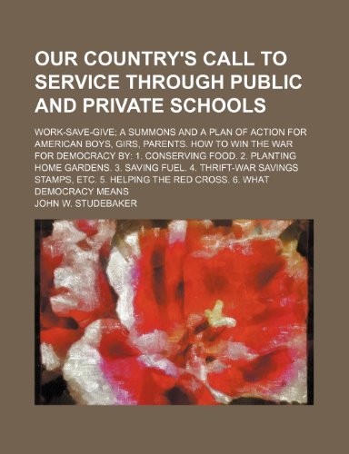 Our Country's Call to Service Through Public and Private Schools; Work-Save-Give; A Summons and a Plan of Action for American Boys, Girs, Parents. How to Win the War for Democracy by: 1. Conserving Food. 2. Planting Home Gardens. 3. Saving Fuel. 4. Thrift