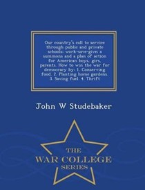 Our Country's Call to Service Through Public and Private Schools; Work-Save-Give; A Summons and a Plan of Action for American Boys, Girs, Parents. How to Win the War for Democracy by: 1. Conserving Food. 2. Planting Home Gardens. 3. Saving Fuel. 4. Thrift - War College Series
