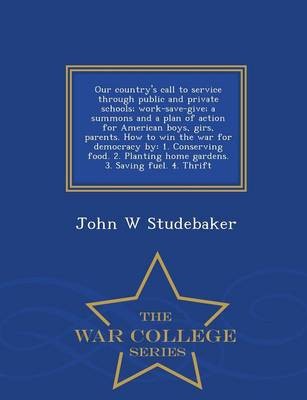 Our Country's Call to Service Through Public and Private Schools; Work-Save-Give; A Summons and a Plan of Action for American Boys, Girs, Parents. How to Win the War for Democracy by: 1. Conserving Food. 2. Planting Home Gardens. 3. Saving Fuel. 4. Thrift - War College Series