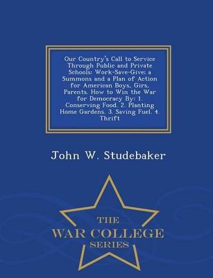 Our Country's Call to Service Through Public and Private Schools: Work-Save-Give; A Summons and a Plan of Action for American Boys, Girs, Parents. How to Win the War for Democracy By: 1. Conserving Food. 2. Planting Home Gardens. 3. Saving Fuel. 4. Thrift - War College Series