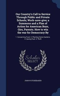 Our Country's Call to Service Through Public and Private Schools; Work-Save-Give; A Summons and a Plan of Action for American Boys, Girs, Parents. How to Win the War for Democracy by: 1. Conserving Food. 2. Planting Home Gardens. 3. Saving Fuel. 4. Thrift