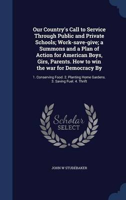 Our Country's Call to Service Through Public and Private Schools; Work-Save-Give; A Summons and a Plan of Action for American Boys, Girs, Parents. How to Win the War for Democracy by: 1. Conserving Food. 2. Planting Home Gardens. 3. Saving Fuel. 4. Thrift