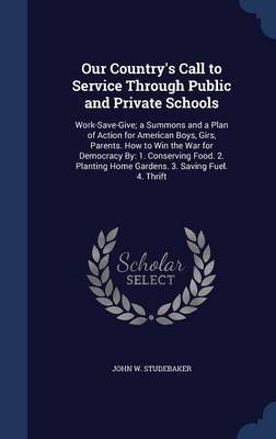 Our Country's Call to Service Through Public and Private Schools: Work-Save-Give; A Summons and a Plan of Action for American Boys, Girs, Parents. How to Win the War for Democracy By: 1. Conserving Food. 2. Planting Home Gardens. 3. Saving Fuel. 4. Thrift
