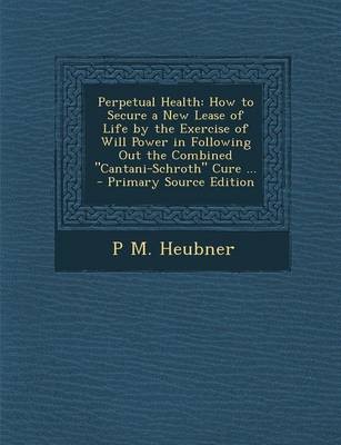 Perpetual Health: How to Secure a New Lease of Life by the Exercise of Will Power in Following Out the Combined "Cantani-Schroth" Cure ... - Primary Source Edition