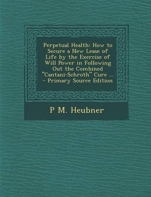 Perpetual Health: How to Secure a New Lease of Life by the Exercise of Will Power in Following Out the Combined "Cantani-Schroth" Cure ... - Primary Source Edition