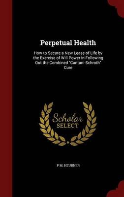 Perpetual Health: How to Secure a New Lease of Life by the Exercise of Will Power in Following Out the Combined Cantani-Schroth Cure
