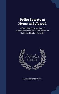 Polite Society at Home and Abroad: A Complete Compendium of Information Upon All Topics Classified Under the Head of Etiquette