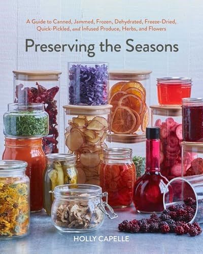 Preserving the Seasons: A Guide to Canned, Jammed, Frozen, Dehydrated, Freeze-Dried, Quick-Pickled, and Infused Produce, Herbs, and Flowers