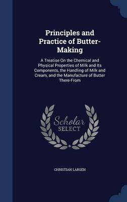 Principles and Practice of Butter-Making: A Treatise on the Chemical and Physical Properties of Milk and Its Components, the Handling of Milk and Cream, and the Manufacture of Butter There-From