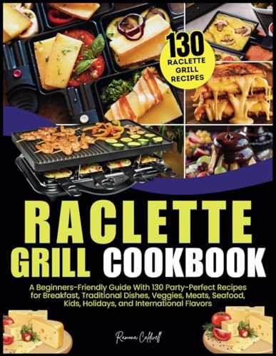 Raclette Grill Cookbook: A Beginners-Friendly Guide With 130 Party-Perfect Recipes for Breakfast, Traditional Dishes, Veggies, Meats, Seafood, Kids, Holidays, and International Flavors