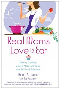 Real Moms Love to Eat: How to Conduct a Love Affair with Food, Lose Weight and Feel Fabulous