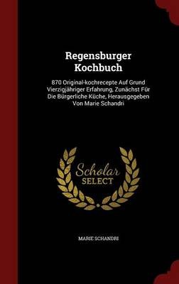 Regensburger Kochbuch: 870 Original-Kochrecepte Auf Grund Vierzigjahriger Erfahrung, Zunachst Fur Die Burgerliche Kuche, Herausgegeben Von Marie Schandri