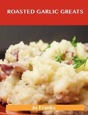 Roasted Garlic Greats: Delicious Roasted Garlic Recipes, The Top 38 Roasted Garlic Recipes