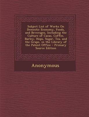 Subject List of Works on Demestic Economy, Foods, and Beverages, Including the Culture of Cacao, Coffee, Barley, Hops, Sugar, Tea, and the Grape, in the Library of the Patent Office - Primary Source Edition