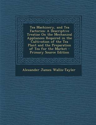 Tea Machinery, and Tea Factories: A Descriptive Treatise on the Mechanical Appliances Required in the Cultivation of the Tea Plant and the Preparation of Tea for the Market - Primary Source Edition