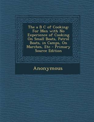 The A B C of Cooking: For Men with No Experience of Cooking on Small Boats, Patrol Boats, in Camps, on Marches, Etc - Primary Source Edition