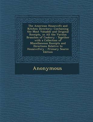 The American Housewife and Kitchen Directory: Containing the Most Valuable and Original Receipts, in All the Various Branches of Cookery: Together with a Collection of Miscellaneous Receipts and Directions Relative to Housewifery - Primary Source Edition