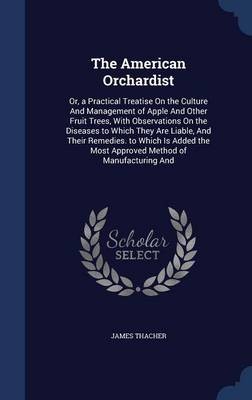 The American Orchardist: Or, a Practical Treatise on the Culture and Management of Apple and Other Fruit Trees, with Observations on the Diseases to Which They Are Liable, and Their Remedies. to Which Is Added the Most Approved Method of Manufacturing and