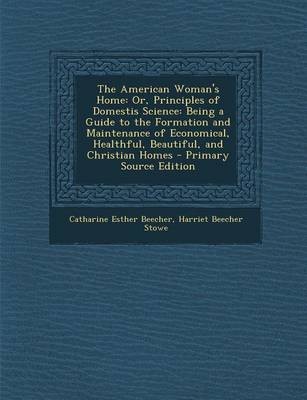 The American Woman's Home: Or, Principles of Domestis Science: Being a Guide to the Formation and Maintenance of Economical, Healthful, Beautiful, and Christian Homes - Primary Source Edition
