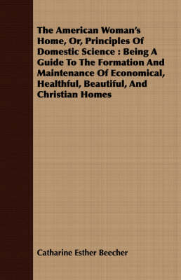 The American Woman's Home, Or, Principles of Domestic Science: Being a Guide to the Formation and Maintenance of Economical, Healthful, Beautiful, and Christian Homes