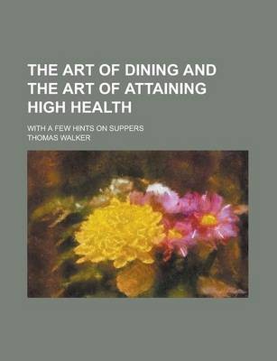 The Art of Dining and the Art of Attaining High Health; With a Few Hints on Suppers
