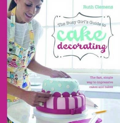 The Busy Girl's Guide to Cake Decorating: The Fast, Simple Way to Impressive Cakes and Bakes