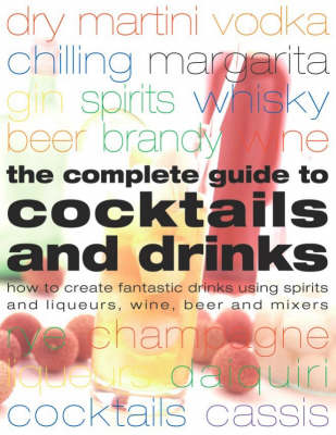 The Complete Guide to Cocktails and Drinks: How to Create Fantastic Drinks Using Sprits, Liqueurs, Wine, Beer and Mixers