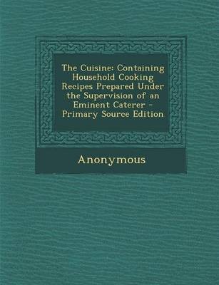 The Cuisine: Containing Household Cooking Recipes Prepared Under the Supervision of an Eminent Caterer - Primary Source Edition