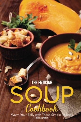The Enticing Soup Cookbook: Warm Your Belly with These Simple Recipes