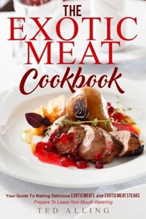The Exotic Meat Cookbook: Your Guide to Making Delicious Exotic Meats and Exotic Meat Steaks - Prepare to Leave Your Mouth Watering