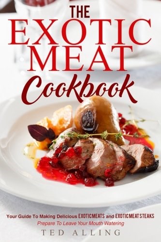 The Exotic Meat Cookbook: Your Guide to Making Delicious Exotic Meats and Exotic Meat Steaks - Prepare to Leave Your Mouth Watering