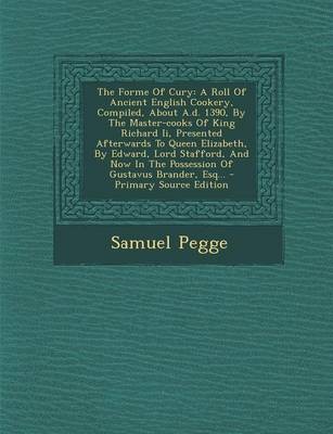 The Forme of Cury: A Roll of Ancient English Cookery, Compiled, about A.D. 1390, by the Master-Cooks of King Richard II, Presented Afterwards to Queen Elizabeth, by Edward, Lord Stafford, and Now in the Possession of Gustavus Brander, Esq... - Primary Sou
