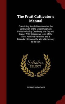 The Fruit Cultivator's Manual: Containing Ample Directions for the Cultivation of the Most Important Fruits Including Cranberry, the Fig, and Grape, with Descriptive Lists of the Most Admired Varieties, and a Calendar, Showing the Work Necessary to Be Don