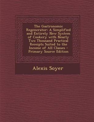 The Gastronomic Regenerator: A Simplified and Entirely New System of Cookery with Nearly Two Thousand Practical Receipts Suited to the Income of All Classes - Primary Source Edition