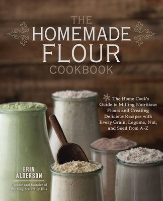 The Homemade Flour Cookbook: The Home Cook's Guide to Milling Nutritious Flours and Creating Delicious Recipes with Every Grain, Legume, Nut, and See