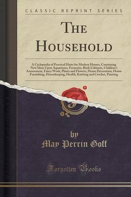 The Household: A Cyclopaedia of Practical Hints for Modern Homes, Containing New Ideas Upon Aquariums, Ferneries, Birds Cabinets, Children's Amusement, Fancy Work, Plants and Flowers, Home Decoration, House Furnishing, Housekeeping, Health, Knitting and C
