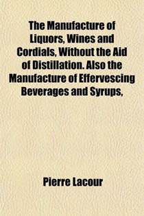 The Manufacture of Liquors, Wines and Cordials, Without the Aid of Distillation. Also the Manufacture of Effervescing Beverages and Syrups,