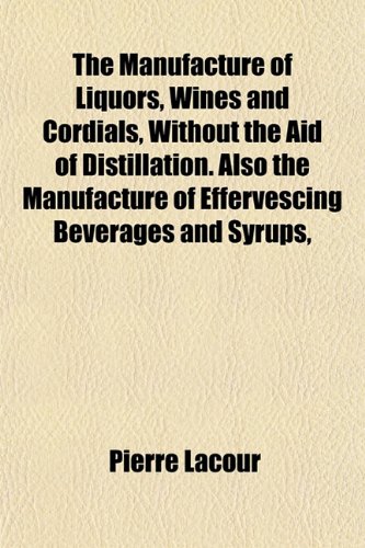 The Manufacture of Liquors, Wines and Cordials, Without the Aid of Distillation. Also the Manufacture of Effervescing Beverages and Syrups,