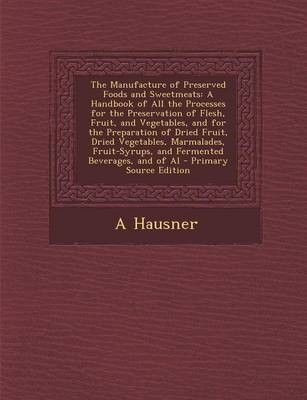 The Manufacture of Preserved Foods and Sweetmeats: A Handbook of All the Processes for the Preservation of Flesh, Fruit, and Vegetables, and for the Preparation of Dried Fruit, Dried Vegetables, Marmalades, Fruit-Syrups, and Fermented Beverages, and of Al - Primary Source Edition