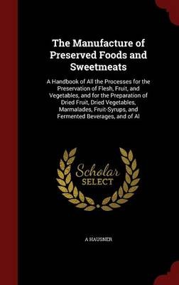 The Manufacture of Preserved Foods and Sweetmeats: A Handbook of All the Processes for the Preservation of Flesh, Fruit, and Vegetables, and for the Preparation of Dried Fruit, Dried Vegetables, Marmalades, Fruit-Syrups, and Fermented Beverages, and of Al