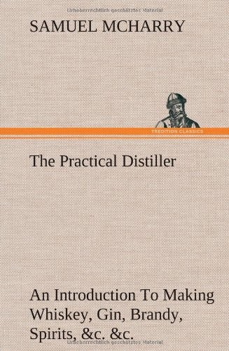 The Practical Distiller an Introduction to Making Whiskey, Gin, Brandy, Spirits, &C. &C. of Better Quality, and in Larger Quantities, Than Produced by the Present Mode of Distilling, from the Produce of the United States