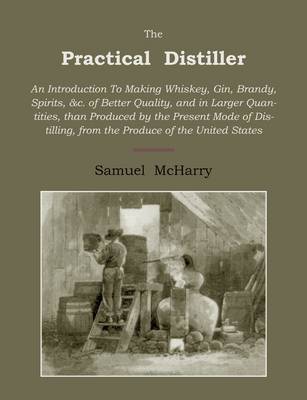 The Practical Distiller: An Introduction to Making Whiskey, Gin, Brandy, Spirits of Better Quality, and in Larger Quantities, Than Produced by the Present Mode of Distilling, from the Produce of the United States