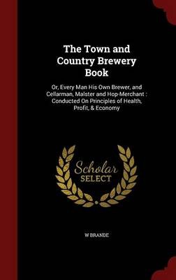 The Town and Country Brewery Book: Or, Every Man His Own Brewer, and Cellarman, Malster and Hop-Merchant: Conducted on Principles of Health, Profit, & Economy